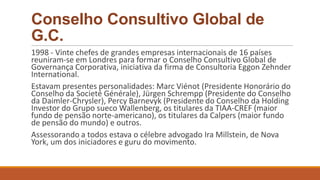 Conselho Consultivo Global de
G.C.
1998 - Vinte chefes de grandes empresas internacionais de 16 países
reuniram-se em Londres para formar o Conselho Consultivo Global de
Governança Corporativa, iniciativa da firma de Consultoria Eggon Zehnder
International.
Estavam presentes personalidades: Marc Viénot (Presidente Honorário do
Conselho da Societé Générale), Jürgen Schrempp (Presidente do Conselho
da Daimler-Chrysler), Percy Barnevyk (Presidente do Conselho da Holding
Investor do Grupo sueco Wallenberg, os titulares da TIAA-CREF (maior
fundo de pensão norte-americano), os titulares da Calpers (maior fundo
de pensão do mundo) e outros.
Assessorando a todos estava o célebre advogado Ira Millstein, de Nova
York, um dos iniciadores e guru do movimento.
 