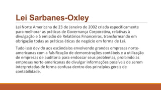 Lei Sarbanes-Oxley
Lei Norte Americana de 23 de Janeiro de 2002 criada especificamente
para melhorar as práticas de Governança Corporativa, relativas à
divulgação e à emissão de Relatórios Financeiros, transformando em
obrigação todas as práticas éticas de negócio em forma de Lei.
Tudo isso devido aos escândalos envolvendo grandes empresas norte-
americanas com a falsificação de demonstrações contábeis e a utilização
de empresas de auditoria para endossar seus problemas, proibindo as
empresas norte-americanas de divulgar informações possíveis de serem
interpretadas de forma confusa dentro dos princípios gerais de
contabilidade.
 