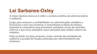 Lei Sarbanes-Oxley
O maior objetivo desta Lei é coibir a conduta antiética de administradores
e auditores.
Surgiu para restaurar a confiabilidade nas administrações contábeis e
financeiras e com isso incentivar o investimento na Bolsa de Valores,
impondo às companhias que promovam avaliações anuais de controles
internos e que essas avaliações sejam atestadas pelo auditor externo da
empresa.
Pode se dividir em duas vertentes: maior controle das atividades de
auditoria e punição de fraudes praticadas por administradores das
empresas.
 