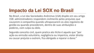 Impacto da Lei SOX no Brasil
No Brasil, a Lei das Sociedades Anônimas (LSA) dispõe em seu artigo
158: administradores respondem civilmente pelos prejuízos que
causarem à companhia quando ultrapassarem os atos regulares de
gestão ou quando procederem, dentro de suas atribuições e
poderes, com culpa ou dolo.
Segundo conceito civil, quem pratica ato ilícito é aquele que “por
ação ou omissão voluntária, negligência ou imperícia, violar direito
ou causar prejuízo a outrem, fica obrigado a reparar o dano.”
 
