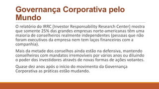 Governança Corporativa pelo
Mundo
O relatório do IRRC (Investor Responsability Research Center) mostra
que somente 25% das grandes empresas norte-americanas têm uma
maioria de conselheiros realmente independentes (pessoas que não
foram executivos da empresa nem tem laços financeiros com a
companhia).
Mais da metade dos conselhos ainda estão na defensiva, mantendo
conselheiros com mandatos irremovíveis por vários anos ou diluindo
o poder dos investidores através de novas formas de ações votantes.
Quase dez anos após o início do movimento da Governança
Corporativa as práticas estão mudando.
 