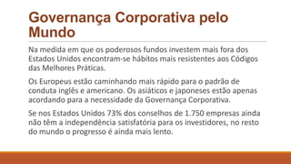 Governança Corporativa pelo
Mundo
Na medida em que os poderosos fundos investem mais fora dos
Estados Unidos encontram-se hábitos mais resistentes aos Códigos
das Melhores Práticas.
Os Europeus estão caminhando mais rápido para o padrão de
conduta inglês e americano. Os asiáticos e japoneses estão apenas
acordando para a necessidade da Governança Corporativa.
Se nos Estados Unidos 73% dos conselhos de 1.750 empresas ainda
não têm a independência satisfatória para os investidores, no resto
do mundo o progresso é ainda mais lento.
 
