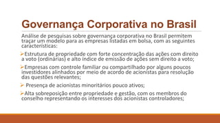 Governança Corporativa no Brasil
Análise de pesquisas sobre governança corporativa no Brasil permitem
traçar um modelo para as empresas listadas em bolsa, com as seguintes
características:
Estrutura de propriedade com forte concentração das ações com direito
a voto (ordinárias) e alto índice de emissão de ações sem direito a voto;
Empresas com controle familiar ou compartilhado por alguns poucos
investidores alinhados por meio de acordo de acionistas para resolução
das questões relevantes;
 Presença de acionistas minoritários pouco ativos;
Alta sobreposição entre propriedade e gestão, com os membros do
conselho representando os interesses dos acionistas controladores;
 