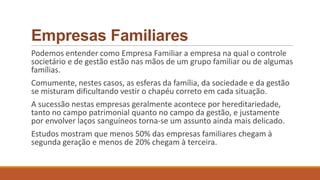 Empresas Familiares
Podemos entender como Empresa Familiar a empresa na qual o controle
societário e de gestão estão nas mãos de um grupo familiar ou de algumas
famílias.
Comumente, nestes casos, as esferas da família, da sociedade e da gestão
se misturam dificultando vestir o chapéu correto em cada situação.
A sucessão nestas empresas geralmente acontece por hereditariedade,
tanto no campo patrimonial quanto no campo da gestão, e justamente
por envolver laços sanguíneos torna-se um assunto ainda mais delicado.
Estudos mostram que menos 50% das empresas familiares chegam à
segunda geração e menos de 20% chegam à terceira.
 