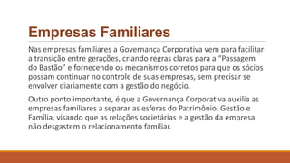 Empresas Familiares
Nas empresas familiares a Governança Corporativa vem para facilitar
a transição entre gerações, criando regras claras para a “Passagem
do Bastão” e fornecendo os mecanismos corretos para que os sócios
possam continuar no controle de suas empresas, sem precisar se
envolver diariamente com a gestão do negócio.
Outro ponto importante, é que a Governança Corporativa auxilia as
empresas familiares a separar as esferas do Patrimônio, Gestão e
Família, visando que as relações societárias e a gestão da empresa
não desgastem o relacionamento familiar.
 
