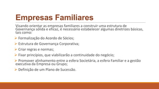 Empresas Familiares
Visando orientar as empresas familiares a construir uma estrutura de
Governança sólida e eficaz, é necessário estabelecer algumas diretrizes básicas,
tais como:
 Formalização do Acordo de Sócios;
 Estrutura de Governança Corporativa;
 Criar regras e normas;
 Fixar princípios, que viabilizarão a continuidade do negócio;
 Promover alinhamento entre a esfera Societária, a esfera Familiar e a gestão
executiva da Empresa ou Grupo;
 Definição de um Plano de Sucessão.
 