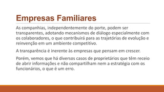 Empresas Familiares
As companhias, independentemente do porte, podem ser
transparentes, adotando mecanismos de diálogo especialmente com
os colaboradores, o que contribuirá para as trajetórias de evolução e
reinvenção em um ambiente competitivo.
A transparência é inerente às empresas que pensam em crescer.
Porém, vemos que há diversos casos de proprietários que têm receio
de abrir informações e não compartilham nem a estratégia com os
funcionários, o que é um erro.
 