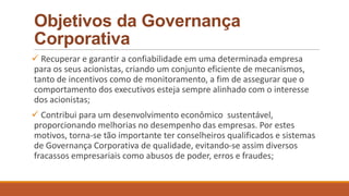 Objetivos da Governança
Corporativa
 Recuperar e garantir a confiabilidade em uma determinada empresa
para os seus acionistas, criando um conjunto eficiente de mecanismos,
tanto de incentivos como de monitoramento, a fim de assegurar que o
comportamento dos executivos esteja sempre alinhado com o interesse
dos acionistas;
 Contribui para um desenvolvimento econômico sustentável,
proporcionando melhorias no desempenho das empresas. Por estes
motivos, torna-se tão importante ter conselheiros qualificados e sistemas
de Governança Corporativa de qualidade, evitando-se assim diversos
fracassos empresariais como abusos de poder, erros e fraudes;
 