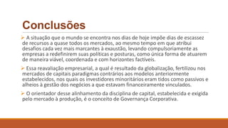 Conclusões
 A situação que o mundo se encontra nos dias de hoje impõe dias de escassez
de recursos a quase todos os mercados, ao mesmo tempo em que atribui
desafios cada vez mais marcantes à exaustão, levando compulsoriamente as
empresas a redefinirem suas políticas e posturas, como única forma de atuarem
de maneira viável, coordenada e com horizontes factíveis.
 Essa reavaliação empresarial, a qual é resultado da globalização, fertilizou nos
mercados de capitais paradigmas contrários aos modelos anteriormente
estabelecidos, nos quais os investidores minoritários eram tidos como passivos e
alheios à gestão dos negócios a que estavam financeiramente vinculados.
 O orientador desse alinhamento da disciplina de capital, estabelecida e exigida
pelo mercado à produção, é o conceito de Governança Corporativa.
 