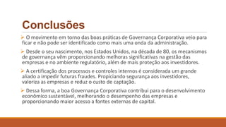 Conclusões
 O movimento em torno das boas práticas de Governança Corporativa veio para
ficar e não pode ser identificado como mais uma onda da administração.
 Desde o seu nascimento, nos Estados Unidos, na década de 80, os mecanismos
de governança vêm proporcionando melhoras significativas na gestão das
empresas e no ambiente regulatório, além de mais proteção aos investidores.
 A certificação dos processos e controles internos é considerada um grande
aliado a impedir futuras fraudes. Propiciando segurança aos investidores,
valoriza as empresas e reduz o custo de captação.
 Dessa forma, a boa Governança Corporativa contribui para o desenvolvimento
econômico sustentável, melhorando o desempenho das empresas e
proporcionando maior acesso a fontes externas de capital.
 