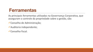Ferramentas
As principais ferramentas utilizadas na Governança Corporativa, que
asseguram o controle da propriedade sobre a gestão, são:
Conselho de Administração;
Auditoria independente;
Conselho fiscal.
 