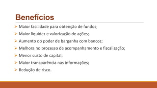 Benefícios
 Maior facilidade para obtenção de fundos;
 Maior liquidez e valorização de ações;
 Aumento do poder de barganha com bancos;
 Melhora no processo de acompanhamento e fiscalização;
 Menor custo de capital;
 Maior transparência nas informações;
 Redução de risco.
 