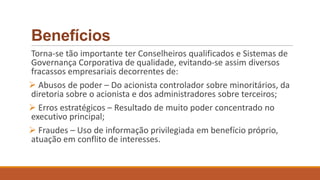 Benefícios
Torna-se tão importante ter Conselheiros qualificados e Sistemas de
Governança Corporativa de qualidade, evitando-se assim diversos
fracassos empresariais decorrentes de:
 Abusos de poder – Do acionista controlador sobre minoritários, da
diretoria sobre o acionista e dos administradores sobre terceiros;
 Erros estratégicos – Resultado de muito poder concentrado no
executivo principal;
 Fraudes – Uso de informação privilegiada em benefício próprio,
atuação em conflito de interesses.
 