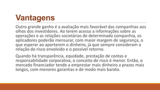 Vantagens
Outro grande ganho é a avaliação mais favorável das companhias aos
olhos dos investidores. Ao terem acesso a informações sobre as
operações e as relações societárias de determinada companhia, os
aplicadores poderão mensurar, com maior margem de segurança, o
que esperar ao aportarem o dinheiro, já que sempre consideram a
relação do risco envolvido e o possível retorno.
Quando há transparência, equidade, prestação de contas e
responsabilidade corporativa, o conceito de risco é menor. Então, o
mercado financiador tende a emprestar mais dinheiro a prazos mais
longos, com menores garantias e de modo mais barato.
 