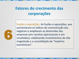 Fusões e aquisições. As fusões e aquisições, que
aumentaram os índices de concentração dos
negócios e ampliaram as dimensões das
empresas (em receitas operacionais e em
resultados), viabilizando investimentos de alta
magnitude e a consolidação de “impérios
econômicos”.
6
Fatores do crecimento das
corporações
 