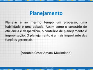 Planejamento
Planejar é ao mesmo tempo um processo, uma
habilidade e uma atitude. Assim como o contrário de
eficiência é desperdício, o contrário de planejamento é
improvisação. O planejamento é a mais importante das
funções gerenciais.
(Antonio Cesar Amaru Maximiano)
 