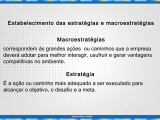 Estabelecimento das estratégias e macroestratégias
Macroestratégias
correspondem às grandes ações ou caminhos que a empresa
deverá adotar para melhor interagir, usufruir e gerar vantagens
competitivas no ambiente.
Estratégia
É a ação ou caminho mais adequado a ser executado para
alcançar o objetivo, o desafio e a meta.
 