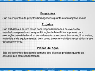 Programas
São os conjuntos de projetos homogêneos quanto o seu objetivo maior.
Projetos
São trabalhos a serem feitos com responsabilidades de execução,
resultados esperados com quantificação de benefícios e prazos para
execução preestabelecidos, considerando os recursos humanos, financeiros,
materiais e de equipamentos, bem como áreas envolvidas necessárias a seu
desenvolvimento.
Planos de Ação
São os conjuntos das partes comuns dos diversos projetos quanto ao
assunto que está sendo tratado.
 