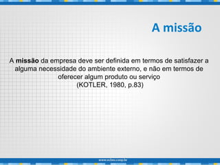 A missão da empresa deve ser definida em termos de satisfazer a
alguma necessidade do ambiente externo, e não em termos de
oferecer algum produto ou serviço
(KOTLER, 1980, p.83)
A missão
 