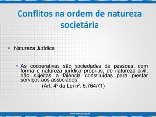 • Natureza Jurídica
• As cooperativas são sociedades de pessoas, com
forma e natureza jurídica próprias, de natureza civil,
não sujeitas a falência constituídas para prestar
serviços aos associados.
(Art. 4º da Lei nº. 5.764/71)
Conflitos na ordem de natureza
societária
 