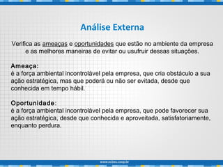 Análise Externa
Verifica as ameaças e oportunidades que estão no ambiente da empresa
e as melhores maneiras de evitar ou usufruir dessas situações.
Ameaça:
é a força ambiental incontrolável pela empresa, que cria obstáculo a sua
ação estratégica, mas que poderá ou não ser evitada, desde que
conhecida em tempo hábil.
Oportunidade:
é a força ambiental incontrolável pela empresa, que pode favorecer sua
ação estratégica, desde que conhecida e aproveitada, satisfatoriamente,
enquanto perdura.
 