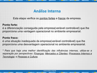 Análise Interna
Esta etapa verifica os pontos fortes e fracos da empresa.
Ponto forte:
é a diferenciação conseguida pela empresa(variável controlável) que lhe
proporciona uma vantagem operacional no ambiente empresarial.
Ponto fraco:
é uma situação inadequada da empresa(variável controlável) que lhe
proporciona uma desvantagem operacional no ambiente empresarial.
* Para que haja uma melhor identificação das influências internas, utiliza-se a
separação por perspectivas: Finanças; Mercados e Clientes; Processos Internos e
Tecnologia; e Pessoas e Cultura.
 