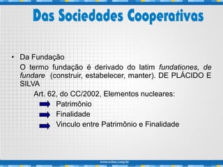 • Da Fundação
O termo fundação é derivado do latim fundationes, de
fundare (construir, estabelecer, manter). DE PLÁCIDO E
SILVA
Art. 62, do CC/2002, Elementos nucleares:
Patrimônio
Finalidade
Vinculo entre Patrimônio e Finalidade
 