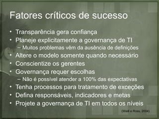 Fatores críticos de sucesso
• Transparência gera confiança
• Planeje explicitamente a governança de TI
– Muitos problemas vêm da ausência de definições

• Altere o modelo somente quando necessário
• Conscientize os gerentes
• Governança requer escolhas
– Não é possível atender a 100% das expectativas

• Tenha processos para tratamento de exceções
• Defina responsáveis, indicadores e metas
• Projete a governança de TI em todos os níveis
(Weill e Ross, 2004)

 