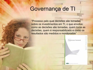 Governança de TI
“Processo pelo qual decisões são tomadas
sobre os investimentos em TI, o que envolve:
como as decisões são tomadas, quem toma as
decisões, quem é responsabilizado e como os
resultados são medidos e monitorados”

 