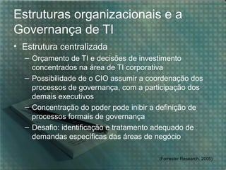 Estruturas organizacionais e a
Governança de TI
• Estrutura centralizada
– Orçamento de TI e decisões de investimento
concentrados na área de TI corporativa
– Possibilidade de o CIO assumir a coordenação dos
processos de governança, com a participação dos
demais executivos
– Concentração do poder pode inibir a definição de
processos formais de governança
– Desafio: identificação e tratamento adequado de
demandas específicas das áreas de negócio
(Forrester Research, 2005)

 