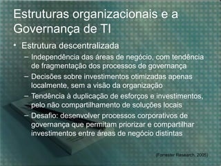 Estruturas organizacionais e a
Governança de TI
• Estrutura descentralizada
– Independência das áreas de negócio, com tendência
de fragmentação dos processos de governança
– Decisões sobre investimentos otimizadas apenas
localmente, sem a visão da organização
– Tendência à duplicação de esforços e investimentos,
pelo não compartilhamento de soluções locais
– Desafio: desenvolver processos corporativos de
governança que permitam priorizar e compartilhar
investimentos entre áreas de negócio distintas
(Forrester Research, 2005)

 