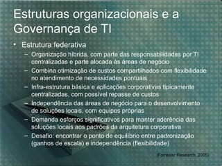 Estruturas organizacionais e a
Governança de TI
• Estrutura federativa
– Organização híbrida, com parte das responsabilidades por TI
centralizadas e parte alocada às áreas de negócio
– Combina otimização de custos compartilhados com flexibilidade
no atendimento de necessidades pontuais
– Infra-estrutura básica e aplicações corporativas tipicamente
centralizadas, com possível repasse de custos
– Independência das áreas de negócio para o desenvolvimento
de soluções locais, com equipes próprias
– Demanda esforços significativos para manter aderência das
soluções locais aos padrões da arquitetura corporativa
– Desafio: encontrar o ponto de equilíbrio entre padronização
(ganhos de escala) e independência (flexibilidade)
(Forrester Research, 2005)

 