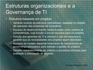 Estruturas organizacionais e a
Governança de TI
• Estrutura baseada em projetos
– Variante recente da estrutura centralizada, baseada no modelo
de operação das empresas de consultoria
– Equipes de desenvolvimento reestruturadas como centros de
competências, cuja função é prover recursos para os projetos
– Função dos gerentes de TI é otimizar o uso dos recursos e
garantir que as necessidades dos projetos sejam atendidas
– Sucesso do modelo depende fortemente de mecanismos de
governança adequados para seleção e gestão de projetos
– Desafio: estabelecimento de critérios e processos eficazes para
avaliação e priorização de projetos

(Forrester Research, 2005)

 