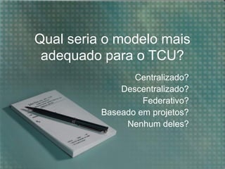 Qual seria o modelo mais
adequado para o TCU?
Centralizado?
Descentralizado?
Federativo?
Baseado em projetos?
Nenhum deles?

 