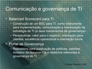 Comunicação e governança de TI
• Balanced Scorecard para TI
– Construção de um BSC para TI, como instrumento
para implementação, comunicação e mensuração da
estratégia de TI (e seus mecanismos de governança)
– Perspectivas: valor para o negócio, orientação para
clientes, excelência operacional e orientação futura

• Portal de Governança
– Repositório para publicação de políticas, padrões,
modelos de documentos e relatórios referentes à
governança de TI
(Forrester Research, 2005)

 