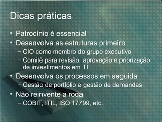 Dicas práticas
• Patrocínio é essencial
• Desenvolva as estruturas primeiro
– CIO como membro do grupo executivo
– Comitê para revisão, aprovação e priorização
de investimentos em TI

• Desenvolva os processos em seguida
– Gestão de portfólio e gestão de demandas

• Não reinvente a roda
– COBIT, ITIL, ISO 17799, etc.

 