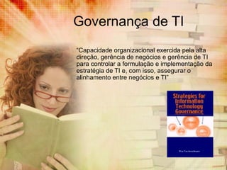 Governança de TI
“Capacidade organizacional exercida pela alta
direção, gerência de negócios e gerência de TI
para controlar a formulação e implementação da
estratégia de TI e, com isso, assegurar o
alinhamento entre negócios e TI”

 