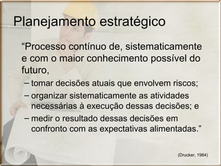 Planejamento estratégico
“Processo contínuo de, sistematicamente
e com o maior conhecimento possível do
futuro,
– tomar decisões atuais que envolvem riscos;
– organizar sistematicamente as atividades
necessárias à execução dessas decisões; e
– medir o resultado dessas decisões em
confronto com as expectativas alimentadas.”
(Drucker, 1984)

 