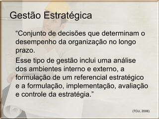 Gestão Estratégica
“Conjunto de decisões que determinam o
desempenho da organização no longo
prazo.
Esse tipo de gestão inclui uma análise
dos ambientes interno e externo, a
formulação de um referencial estratégico
e a formulação, implementação, avaliação
e controle da estratégia.”
(TCU, 2006)

 