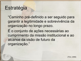 Estratégia
“Caminho pré-definido a ser seguido para
garantir a legitimidade e sobrevivência da
organização no longo prazo.
É o conjunto de ações necessárias ao
cumprimento da missão institucional e ao
alcance da visão de futuro da
organização.”

(TCU, 2006)

 