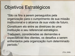 Objetivos Estratégicos
“São os fins a serem perseguidos pela
organização para o cumprimento de sua missão
institucional e o alcance de sua visão de futuro.
Constituem elo entre as diretrizes de uma
instituição e seu referencial estratégico.
Traduzem, consideradas as demandas e
expectativas dos clientes, os desafios a serem
enfrentados pela organização num determinado
período.”
(TCU, 2006)

 