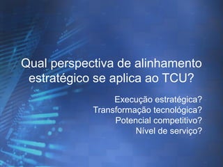 Qual perspectiva de alinhamento
estratégico se aplica ao TCU?
Execução estratégica?
Transformação tecnológica?
Potencial competitivo?
Nível de serviço?

 