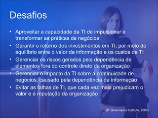 Desafios
• Aproveitar a capacidade da TI de impulsionar e
transformar as práticas de negócios
• Garantir o retorno dos investimentos em TI, por meio do
equilíbrio entre o valor da informação e os custos de TI
• Gerenciar os riscos gerados pela dependência de
elementos fora do controle direto da organização
• Gerenciar o impacto da TI sobre a continuidade de
negócios, causado pela dependência da informação
• Evitar as falhas de TI, que cada vez mais prejudicam o
valor e a reputação da organização
(IT Governance Institute, 2003)

 