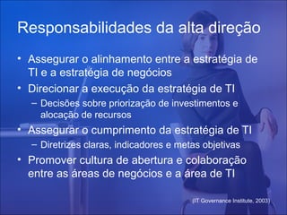Responsabilidades da alta direção
• Assegurar o alinhamento entre a estratégia de
TI e a estratégia de negócios
• Direcionar a execução da estratégia de TI
– Decisões sobre priorização de investimentos e
alocação de recursos

• Assegurar o cumprimento da estratégia de TI
– Diretrizes claras, indicadores e metas objetivas

• Promover cultura de abertura e colaboração
entre as áreas de negócios e a área de TI
(IT Governance Institute, 2003)

 