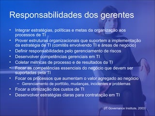Responsabilidades dos gerentes
•
•
•
•
•
•
•

Integrar estratégias, políticas e metas da organização aos
processos de TI
Prover estruturas organizacionais que suportem a implementação
da estratégia de TI (comitês envolvendo TI e áreas de negócio)
Definir responsabilidades pelo gerenciamento de riscos
Desenvolver competências gerenciais em TI
Coletar métricas de processo e de resultados da TI
Focar as competências essenciais do negócio que devem ser
suportadas pela TI
Focar os processos que aumentam o valor agregado ao negócio
– Gerenciamento de portfólio, mudanças, incidentes e problemas

•
•

Focar a otimização dos custos de TI
Desenvolver estratégias claras para contratação em TI
(IT Governance Institute, 2003)

 