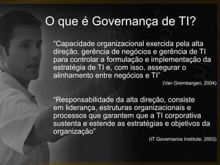 O que é Governança de TI?
“Capacidade organizacional exercida pela alta
direção, gerência de negócios e gerência de TI
para controlar a formulação e implementação da
estratégia de TI e, com isso, assegurar o
alinhamento entre negócios e TI”
(Van Grembergen, 2004)

“Responsabilidade da alta direção, consiste
em liderança, estruturas organizacionais e
processos que garantem que a TI corporativa
sustenta e estende as estratégias e objetivos da
organização”
(IT Governance Institute, 2003)

 
