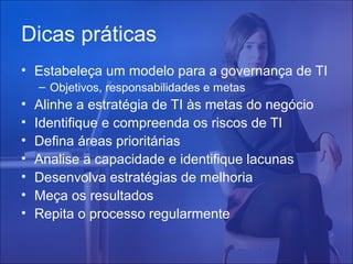 Dicas práticas
• Estabeleça um modelo para a governança de TI
– Objetivos, responsabilidades e metas

•
•
•
•
•
•
•

Alinhe a estratégia de TI às metas do negócio
Identifique e compreenda os riscos de TI
Defina áreas prioritárias
Analise a capacidade e identifique lacunas
Desenvolva estratégias de melhoria
Meça os resultados
Repita o processo regularmente

 