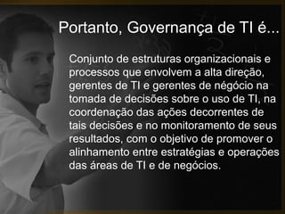 Portanto, Governança de TI é...
Conjunto de estruturas organizacionais e
processos que envolvem a alta direção,
gerentes de TI e gerentes de négócio na
tomada de decisões sobre o uso de TI, na
coordenação das ações decorrentes de
tais decisões e no monitoramento de seus
resultados, com o objetivo de promover o
alinhamento entre estratégias e operações
das áreas de TI e de negócios.

 