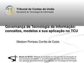 Tribunal de Contas da União
Secretaria de Tecnologia da Informação

Governança de Tecnologia da Informação:
conceitos, modelos e sua aplicação no TCU
Gledson Pompeu Corrêa da Costa

Missão da SETEC: Melhorar os resultados do TCU por meio da otimização de
seus processos de trabalho e da participação nas ações de Controle Externo,
com aplicação de conhecimentos especializados em Tecnologia da Informação

 