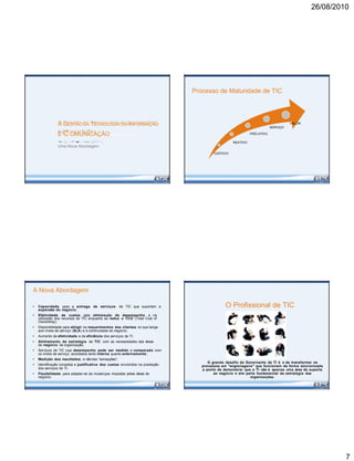 26/08/2010
A GESTÃO DA TECNOLOGIA DA INFORMAÇÃO
E C OMUNICAÇÃO
Uma Nova Abordagem
A Nova Abordagem
• Capacidade para a entrega de serviços de TIC que suportam a
expansão do negócio ;
• Efetividade de custos pela otimização do desempenho e na
utilização dos recursos de TIC enquanto se reduz o TCO (Total Cost of
Ownership);
• Disponibilidade para atingir os requerimentos dos clientes no que tange
aos níveis de serviço (SLA) e à continuidade do negócio;
• Aumento da efetividade e da eficiência dos serviços de TI;
• Alinhamento da estratégia da TIC com as necessidades das áreas
de negócio da organização;
• Serviços de TIC cujo desempenho pode ser medido e comparado com
os níveis de serviço, acordados tanto interna quanto externamente ;
• Medição dos resultados, e nãodas “sensações”;
• Identificação completa e justificativa dos custos envolvidos na prestação
dos serviços de TI;
• Flexibilidade para adaptar-se às mudanças impostas pelas áreas de
negócio.
Processo de Maturidade de TIC
VALOR
SERVIÇO
PRÓ-ATIVO
REATIVO
CAÓTICO
O Profissional de TIC
O grande desafio do Governante de TI é o de transformar os
processos em "engrenagens" que funcionem de forma sincronizada
a ponto de demonstrar que a TI não é apenas uma área de suporte
ao negócio e sim parte fundamental da estratégia das
organizações.
7
 